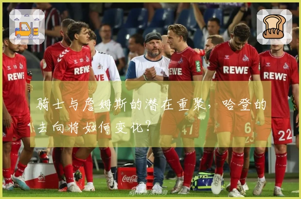 骑士与詹姆斯的潜在重聚，哈登的去向将如何变化？