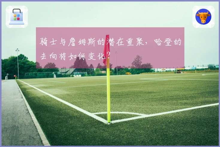 骑士与詹姆斯的潜在重聚，哈登的去向将如何变化？